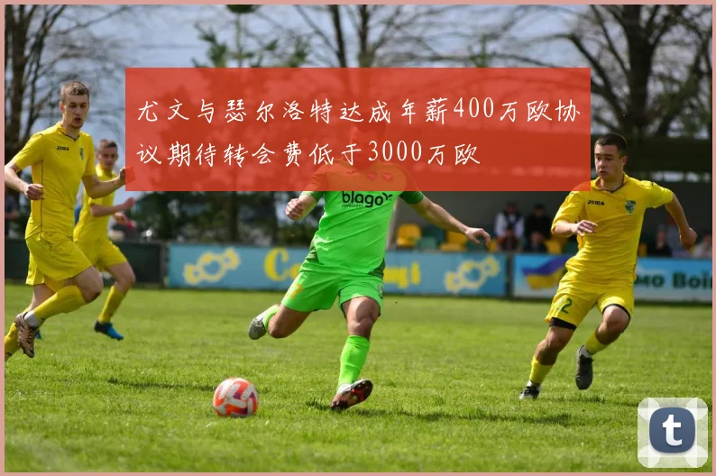 尤文与瑟尔洛特达成年薪400万欧协议期待转会费低于3000万欧