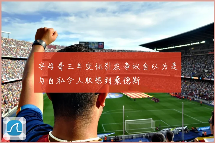 字母哥三年变化引发争议自以为是与自私令人联想到桑德斯