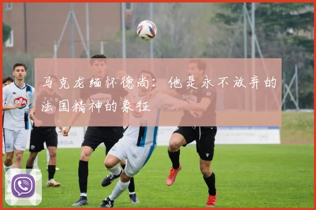 马克龙缅怀德尚：他是永不放弃的法国精神的象征