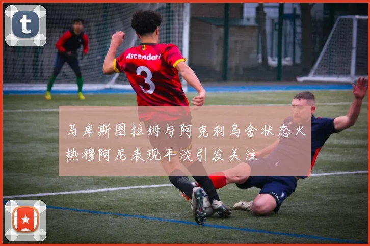 马库斯图拉姆与阿克利乌舍状态火热穆阿尼表现平淡引发关注