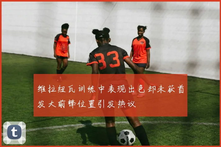 维拉纽瓦训练中表现出色却未获首发大前锋位置引发热议