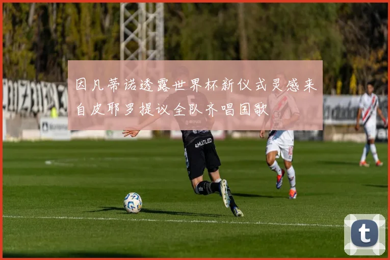 因凡蒂诺透露世界杯新仪式灵感来自皮耶罗提议全队齐唱国歌