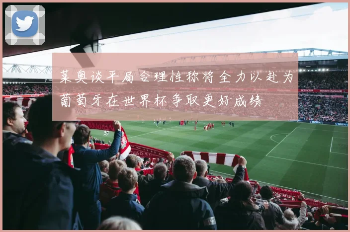 莱奥谈平局合理性称将全力以赴为葡萄牙在世界杯争取更好成绩