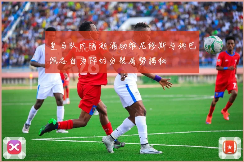 皇马队内暗潮涌动维尼修斯与姆巴佩各自为阵的分裂局势揭秘