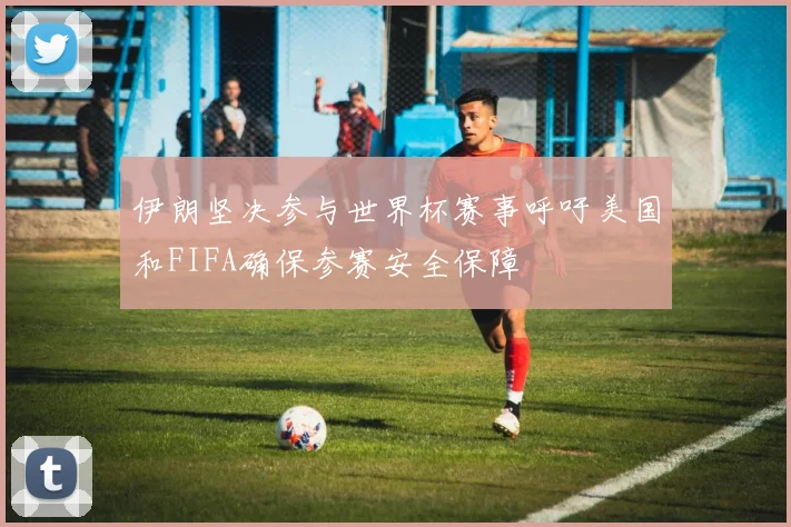 伊朗坚决参与世界杯赛事呼吁美国和FIFA确保参赛安全保障