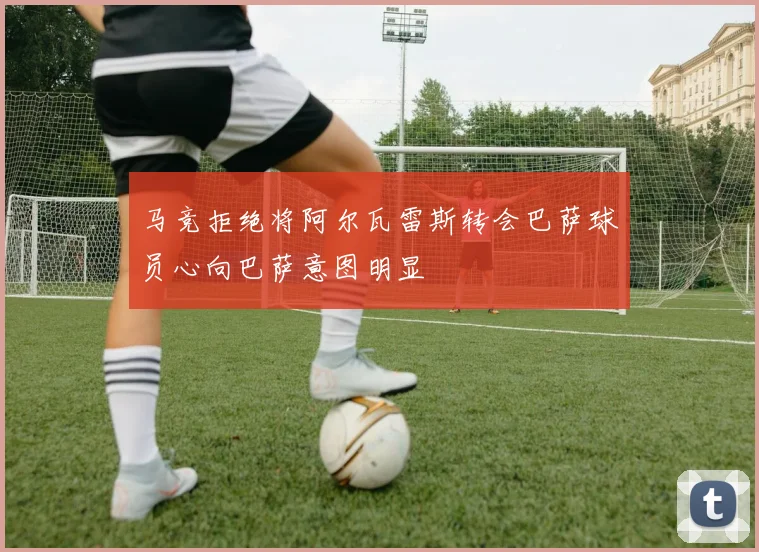 马竞拒绝将阿尔瓦雷斯转会巴萨球员心向巴萨意图明显