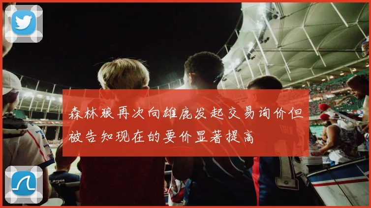 森林狼再次向雄鹿发起交易询价但被告知现在的要价显著提高
