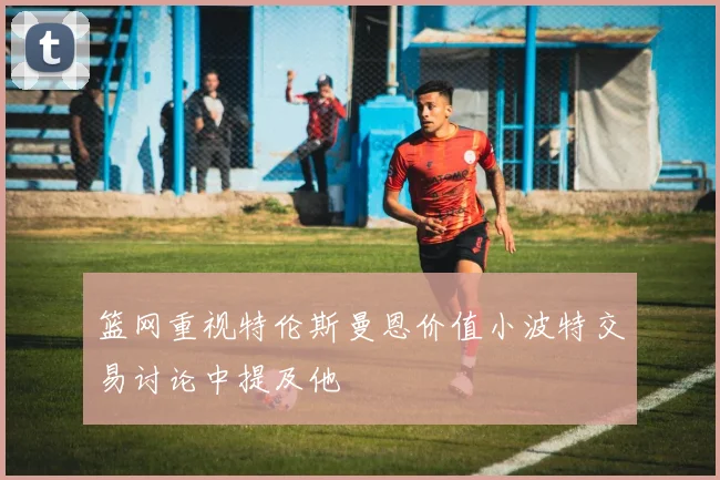篮网重视特伦斯曼恩价值小波特交易讨论中提及他