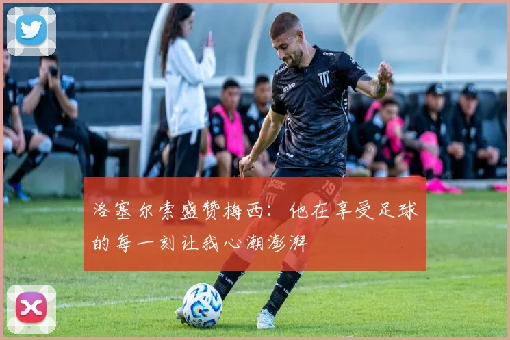 洛塞尔索盛赞梅西：他在享受足球的每一刻让我心潮澎湃