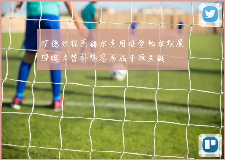 霍德尔称图赫尔弃用福登帕尔默展现魄力替补阵容或成夺冠关键
