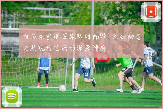 内马尔重返国家队时隔981天激动落泪展现对巴西的深厚情感