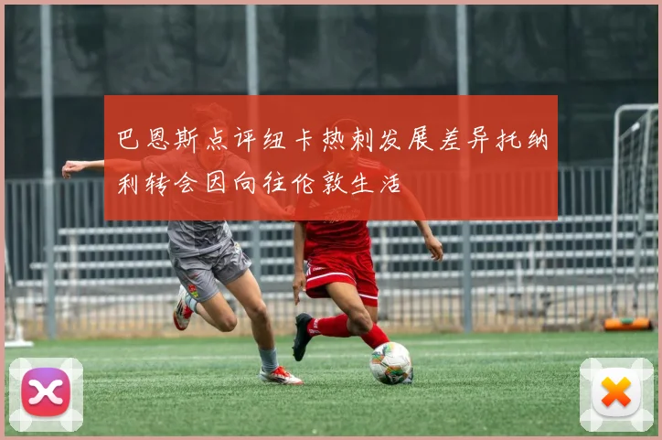 巴恩斯点评纽卡热刺发展差异托纳利转会因向往伦敦生活