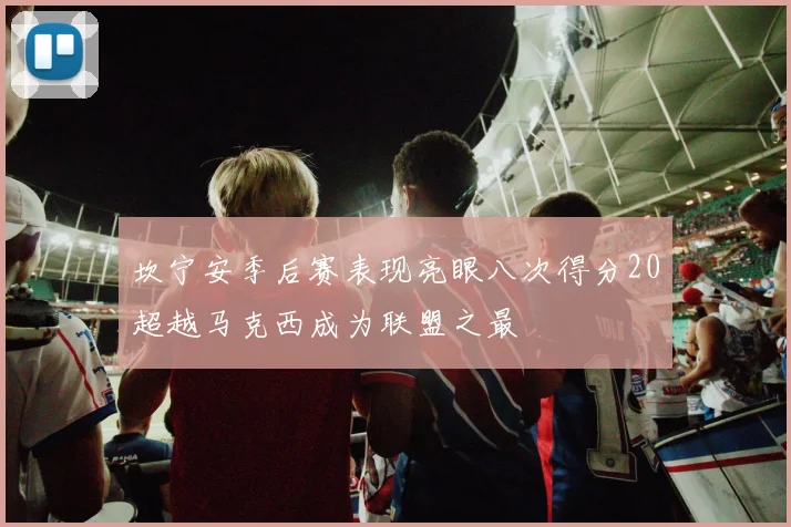 坎宁安季后赛表现亮眼八次得分20超越马克西成为联盟之最