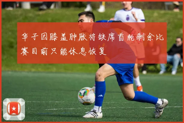 华子因膝盖肿胀将缺席首轮剩余比赛目前只能休息恢复