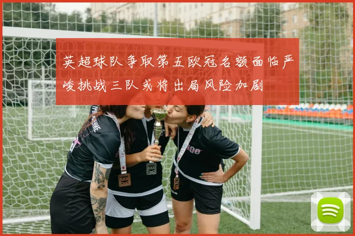 英超球队争取第五欧冠名额面临严峻挑战三队或将出局风险加剧