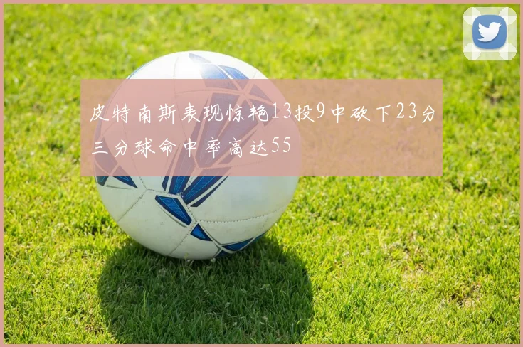 皮特南斯表现惊艳13投9中砍下23分三分球命中率高达55