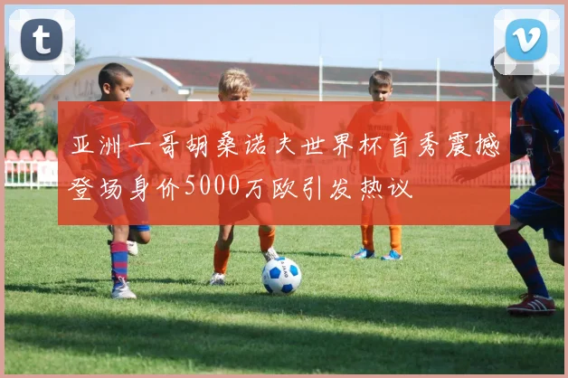 亚洲一哥胡桑诺夫世界杯首秀震撼登场身价5000万欧引发热议