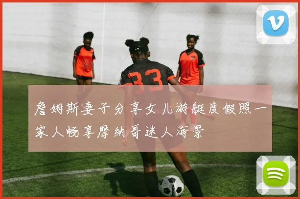 詹姆斯妻子分享女儿游艇度假照一家人畅享摩纳哥迷人海景