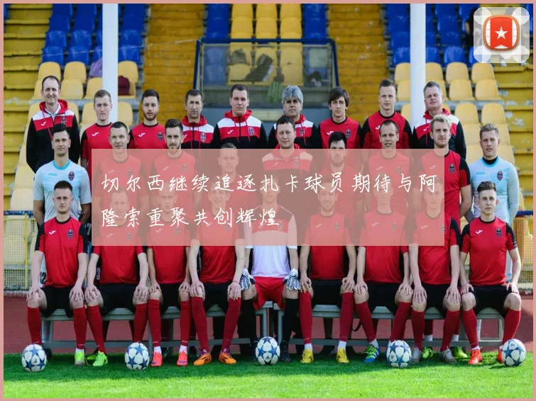 切尔西继续追逐扎卡球员期待与阿隆索重聚共创辉煌