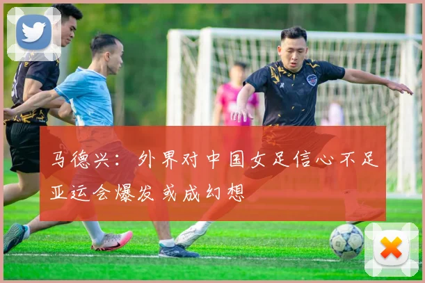 马德兴：外界对中国女足信心不足亚运会爆发或成幻想