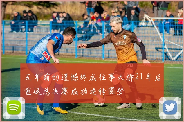 五年前的遗憾终成往事大桥21年后重返总决赛成功逆转圆梦