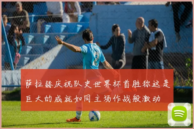萨拉赫庆祝队史世界杯首胜称这是巨大的成就如同主场作战般激动