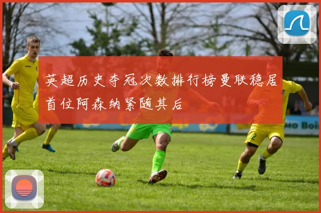 英超历史夺冠次数排行榜曼联稳居首位阿森纳紧随其后