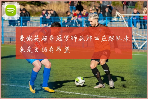 曼城英超争冠梦碎瓜帅回应球队未来是否仍有希望
