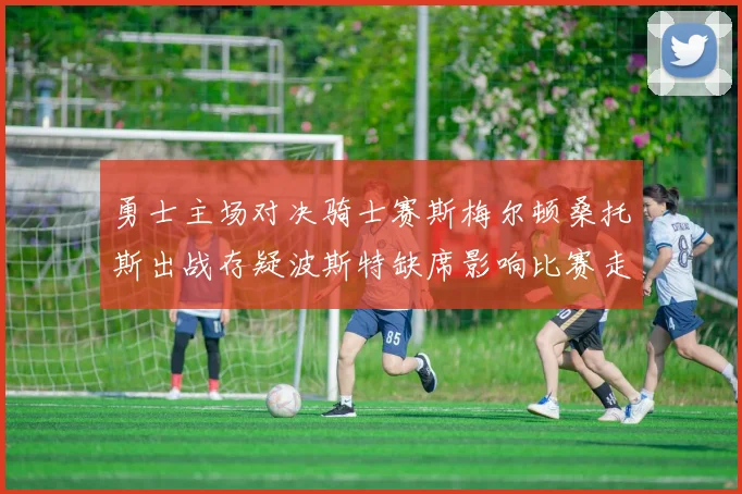 勇士主场对决骑士赛斯梅尔顿桑托斯出战存疑波斯特缺席影响比赛走势
