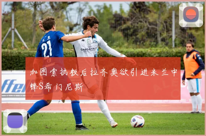加图索执教后拉齐奥欲引进米兰中锋S希门尼斯